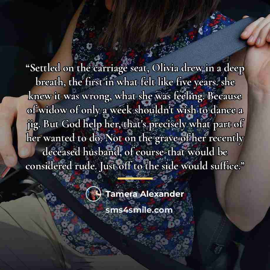 “Settled on the carriage seat, Olivia drew in a deep breath, the first in what felt like five years. she knew it was wrong, what she was feeling. Because of widow of only a week shouldn't wish to dance a jig. But God help her, that's precisely what part of her wanted to do. Not on the grave of her…” quote by Tamera Alexander