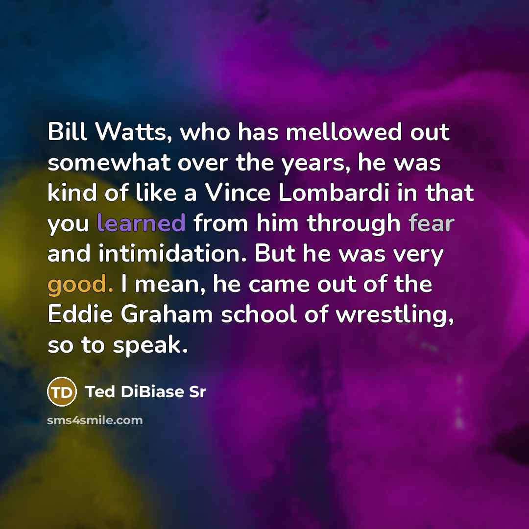 “Bill Watts, who has mellowed out somewhat over the years, he was kind of like a Vince Lombardi in that you learned from him through fear and intimidation. But he was very good. I mean, he came out of the Eddie Graham school of wrestling, so to speak.” quote by Ted DiBiase Sr