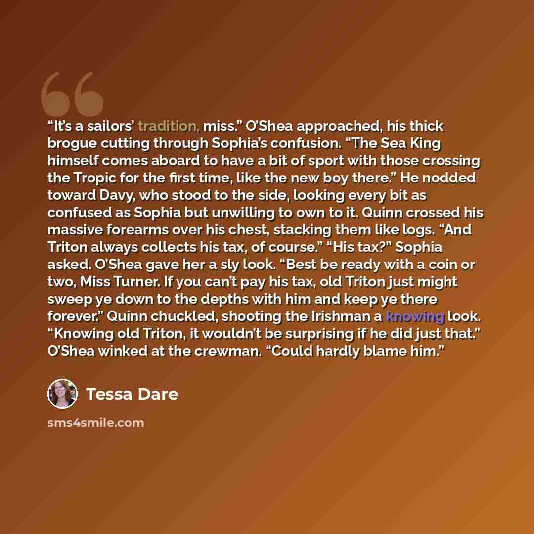 “It’s a sailors’ tradition, miss.” O’Shea approached, his thick brogue cutting through Sophia’s confusion. “The Sea King himself comes aboard to have a bit of sport with those crossing the Tropic for the first time, like the new boy there.” He nodded toward Davy, who stood to the side, looking…” quote by Tessa Dare