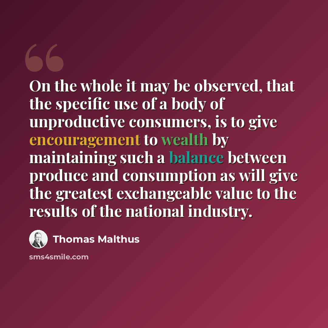 “On the whole it may be observed, that the specific use of a body of unproductive consumers, is to give encouragement to wealth by maintaining such a balance between produce and consumption as will give the greatest exchangeable value to the results of the national industry.” quote by Thomas Malthus