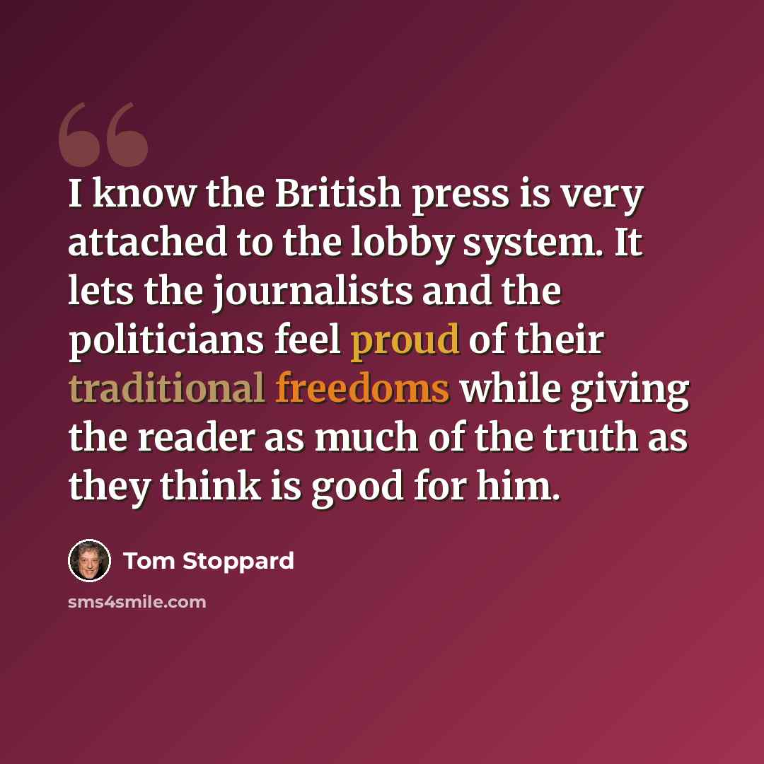 “I know the British press is very attached to the lobby system. It lets the journalists and the politicians feel proud of their traditional freedoms while giving the reader as much of the truth as they think is good for him.” quote by Tom Stoppard