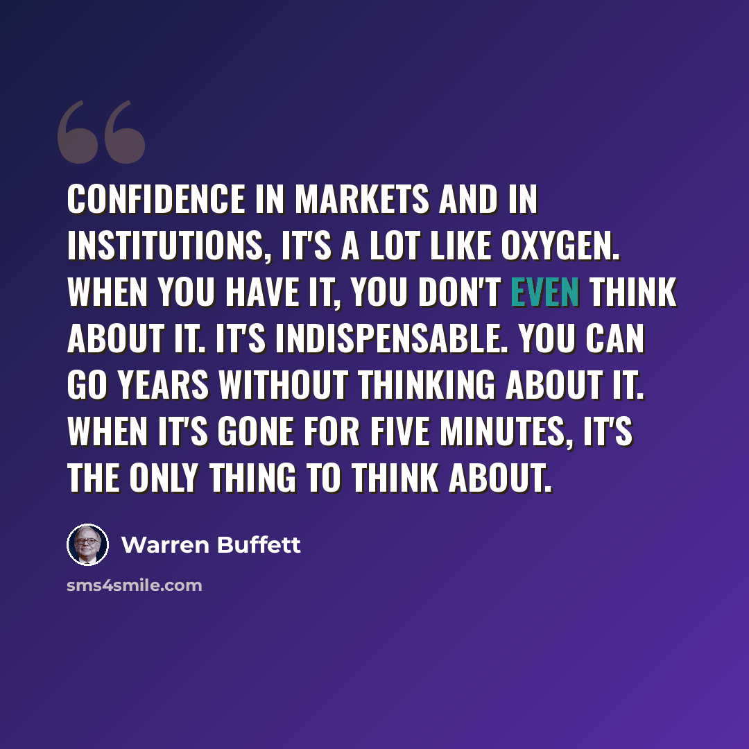“Confidence in markets and in institutions, it's a lot like oxygen. When you have it, you don't even think about it. It's indispensable. You can go years without thinking about it. When it's gone for five minutes, it's the only thing to think about.” quote by Warren Buffett