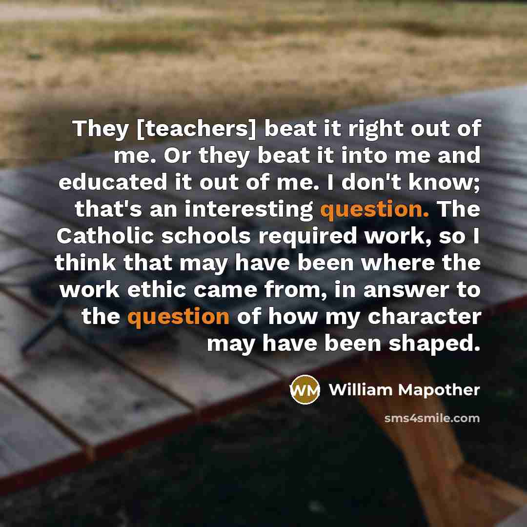 “They [teachers] beat it right out of me. Or they beat it into me and educated it out of me. I don't know; that's an interesting question. The Catholic schools required work, so I think that may have been where the work ethic came from, in answer to the question of how my character may have been…” quote by William Mapother