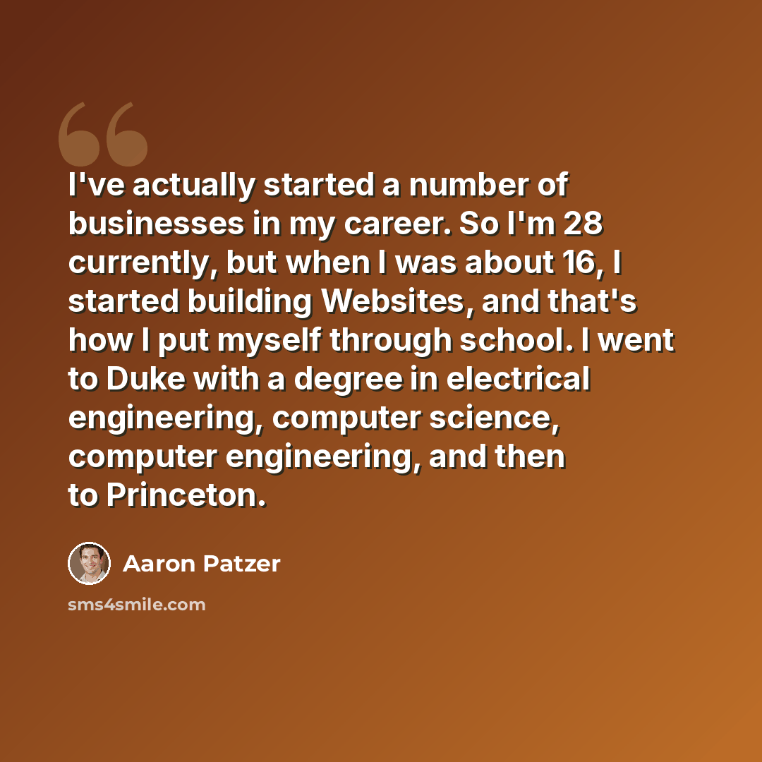 “I've actually started a number of businesses in my career. So I'm 28 currently, but when I was about 16, I started building Websites, and that's how I put myself through school. I went to Duke with a degree in electrical engineering, computer science, computer engineering, and then to Princeton.” quote by Aaron Patzer