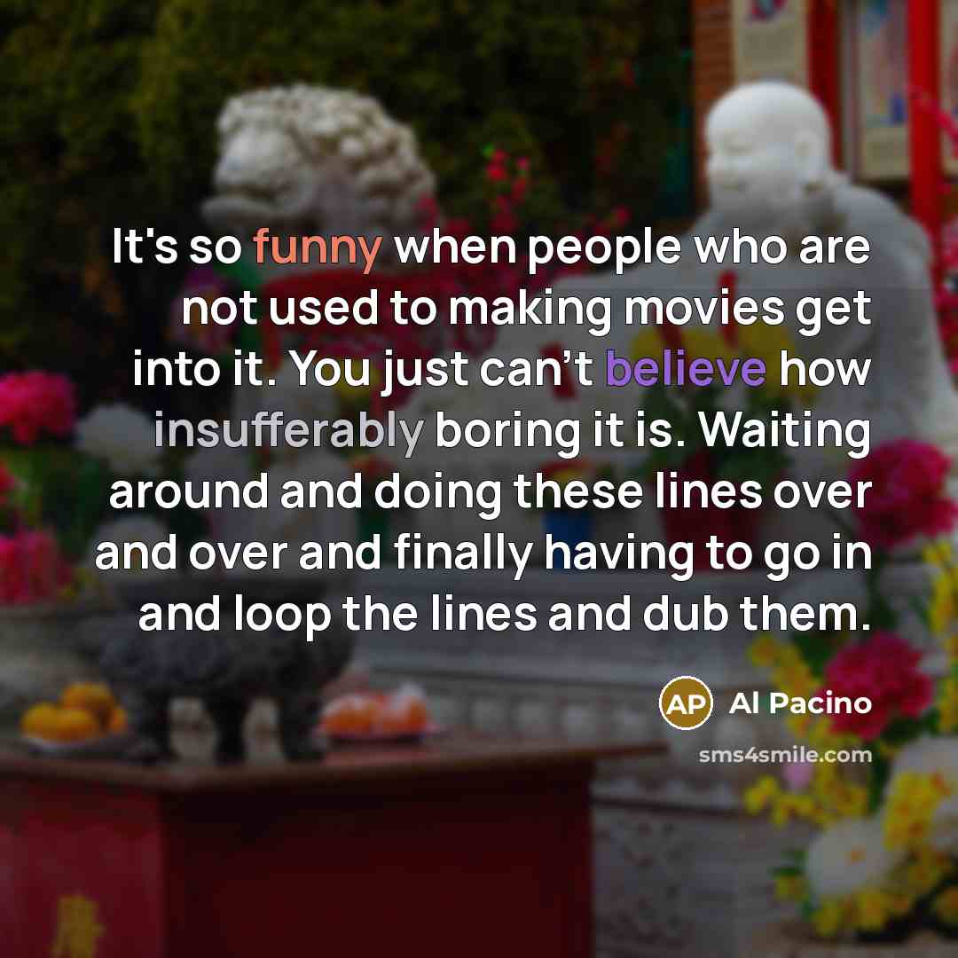 “It's so funny when people who are not used to making movies get into it. You just can't believe how insufferably boring it is. Waiting around and doing these lines over and over and finally having to go in and loop the lines and dub them.” quote by Al Pacino