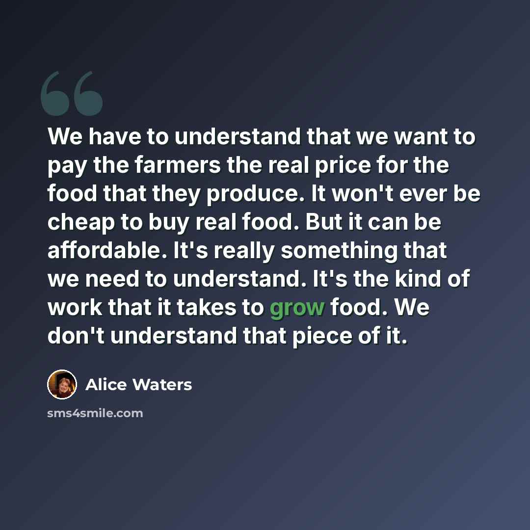 “We have to understand that we want to pay the farmers the real price for the food that they produce. It won't ever be cheap to buy real food. But it can be affordable. It's really something that we need to understand. It's the kind of work that it takes to grow food. We don't understand that piece…” quote by Alice Waters