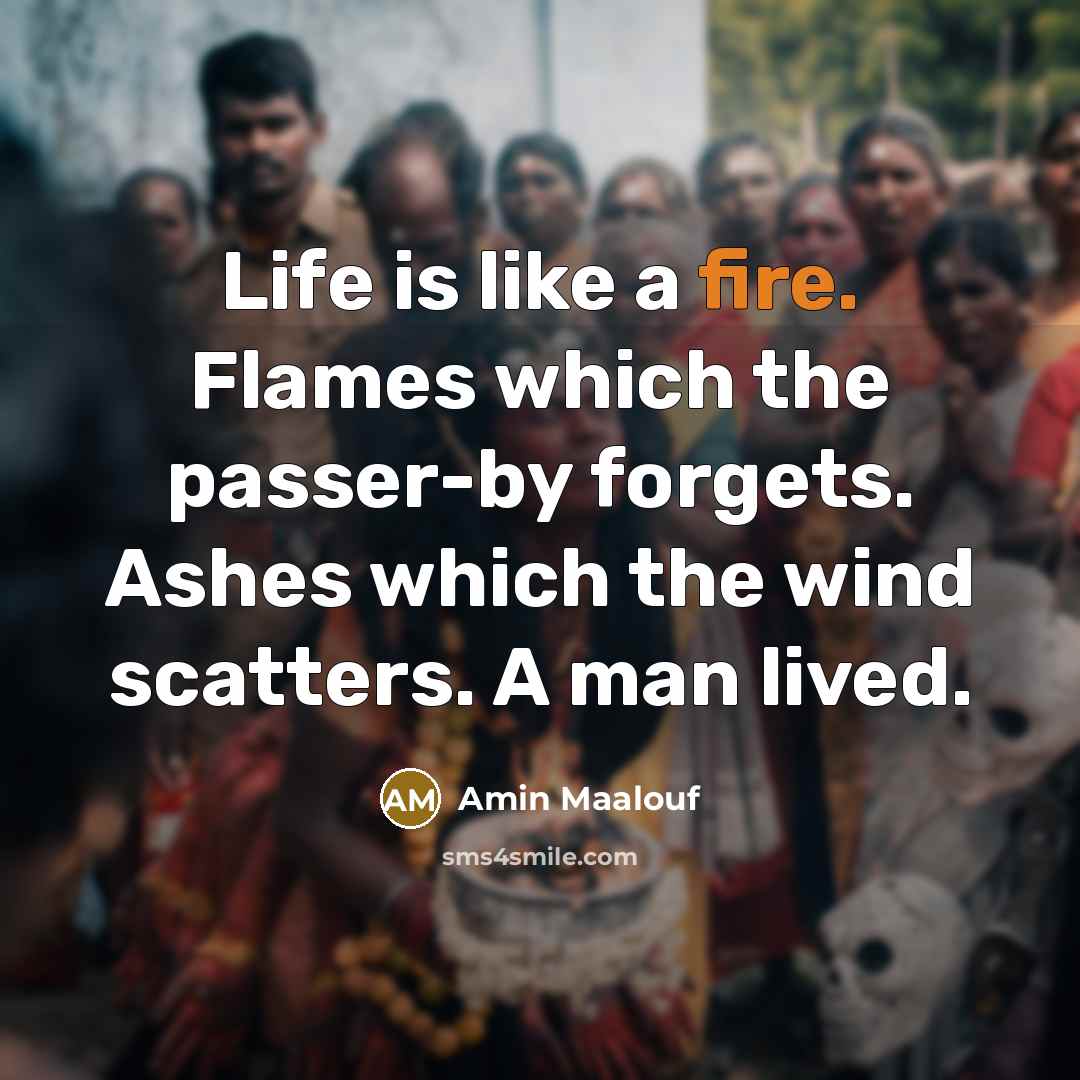 “Life is like a fire. Flames which the passer-by forgets. Ashes which the wind scatters. A man lived.” quote by Amin Maalouf