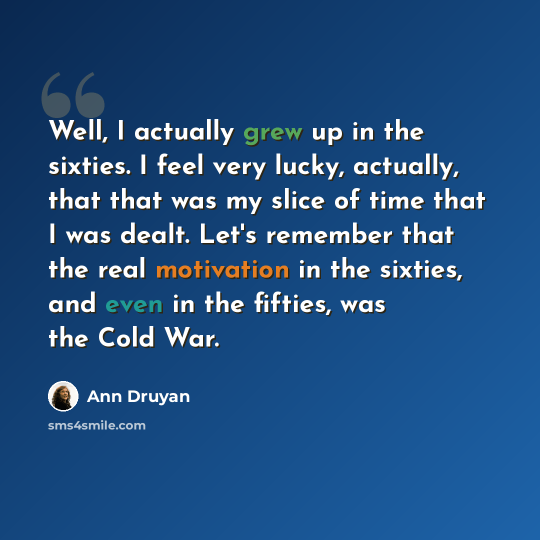 “Well, I actually grew up in the sixties. I feel very lucky, actually, that that was my slice of time that I was dealt. Let's remember that the real motivation in the sixties, and even in the fifties, was the Cold War.” quote by Ann Druyan