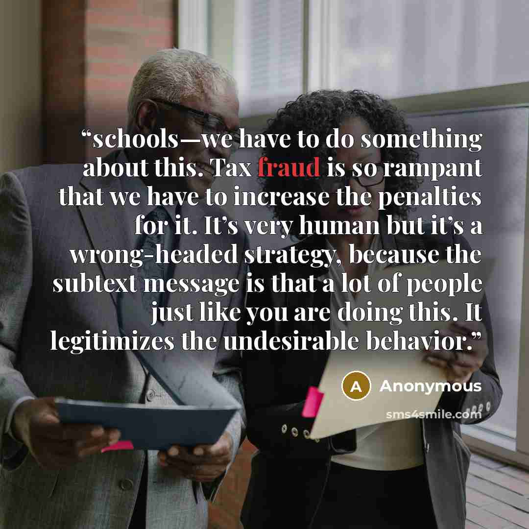 “schools—we have to do something about this. Tax fraud is so rampant that we have to increase the penalties for it. It’s very human but it’s a wrong-headed strategy, because the subtext message is that a lot of people just like you are doing this. It legitimizes the undesirable behavior.” quote by Anonymous