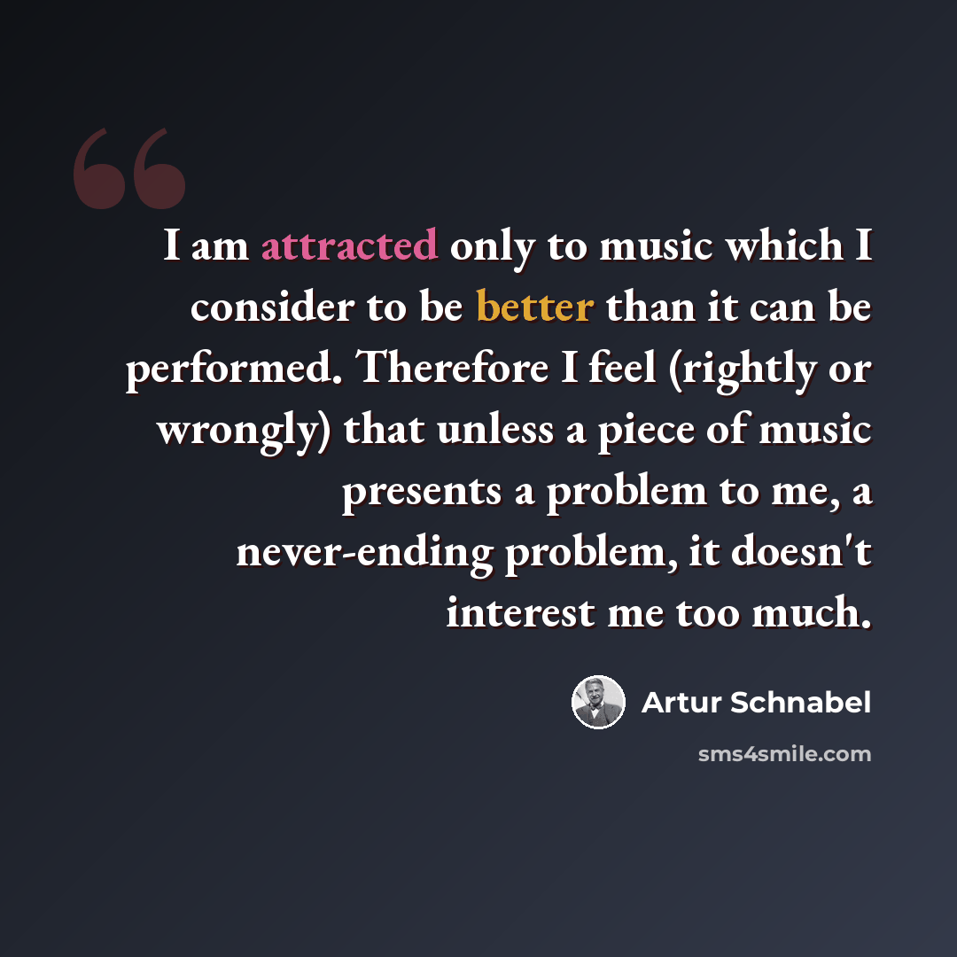 “I am attracted only to music which I consider to be better than it can be performed. Therefore I feel (rightly or wrongly) that unless a piece of music presents a problem to me, a never-ending problem, it doesn't interest me too much.” quote by Artur Schnabel