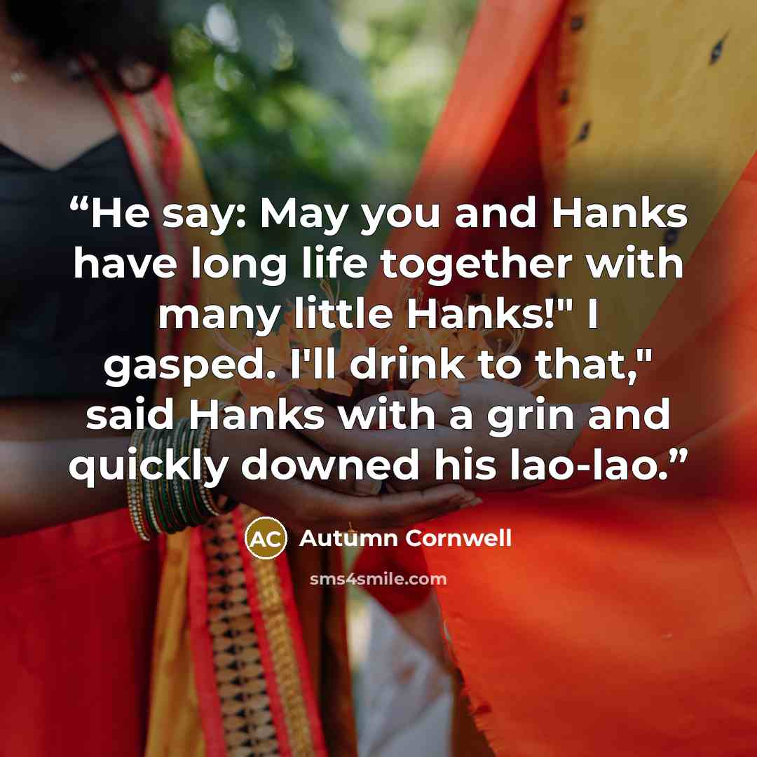 “He say: May you and Hanks have long life together with many little Hanks!" I gasped. I'll drink to that," said Hanks with a grin and quickly downed his lao-lao.” quote by Autumn Cornwell