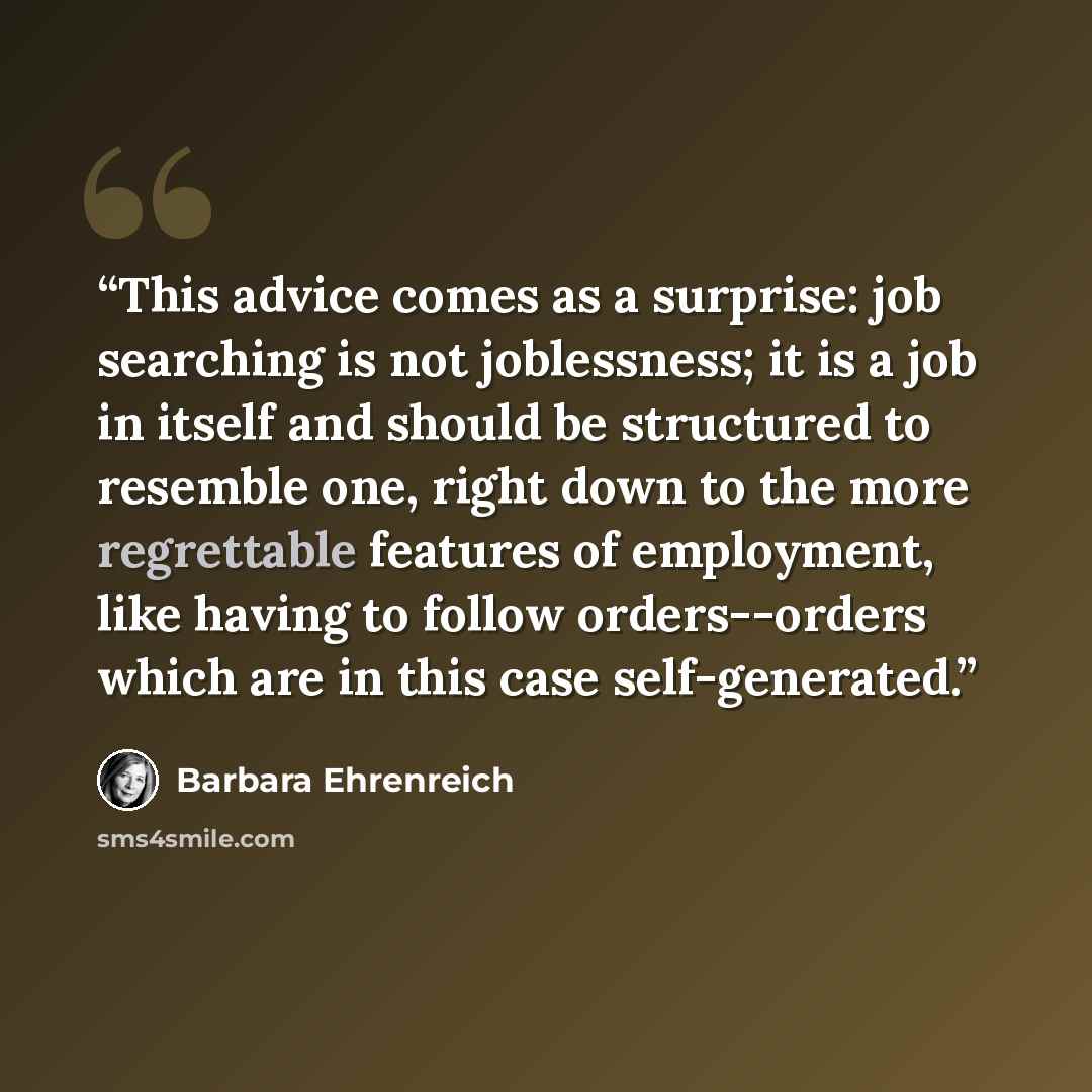 “This advice comes as a surprise: job searching is not joblessness; it is a job in itself and should be structured to resemble one, right down to the more regrettable features of employment, like having to follow orders--orders which are in this case self-generated.” quote by Barbara Ehrenreich