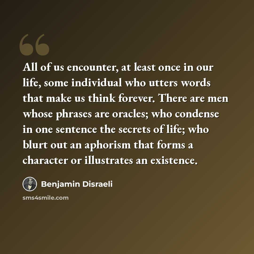 “All of us encounter, at least once in our life, some individual who utters words that make us think forever. There are men whose phrases are oracles; who condense in one sentence the secrets of life; who blurt out an aphorism that forms a character or illustrates an existence.” quote by Benjamin Disraeli