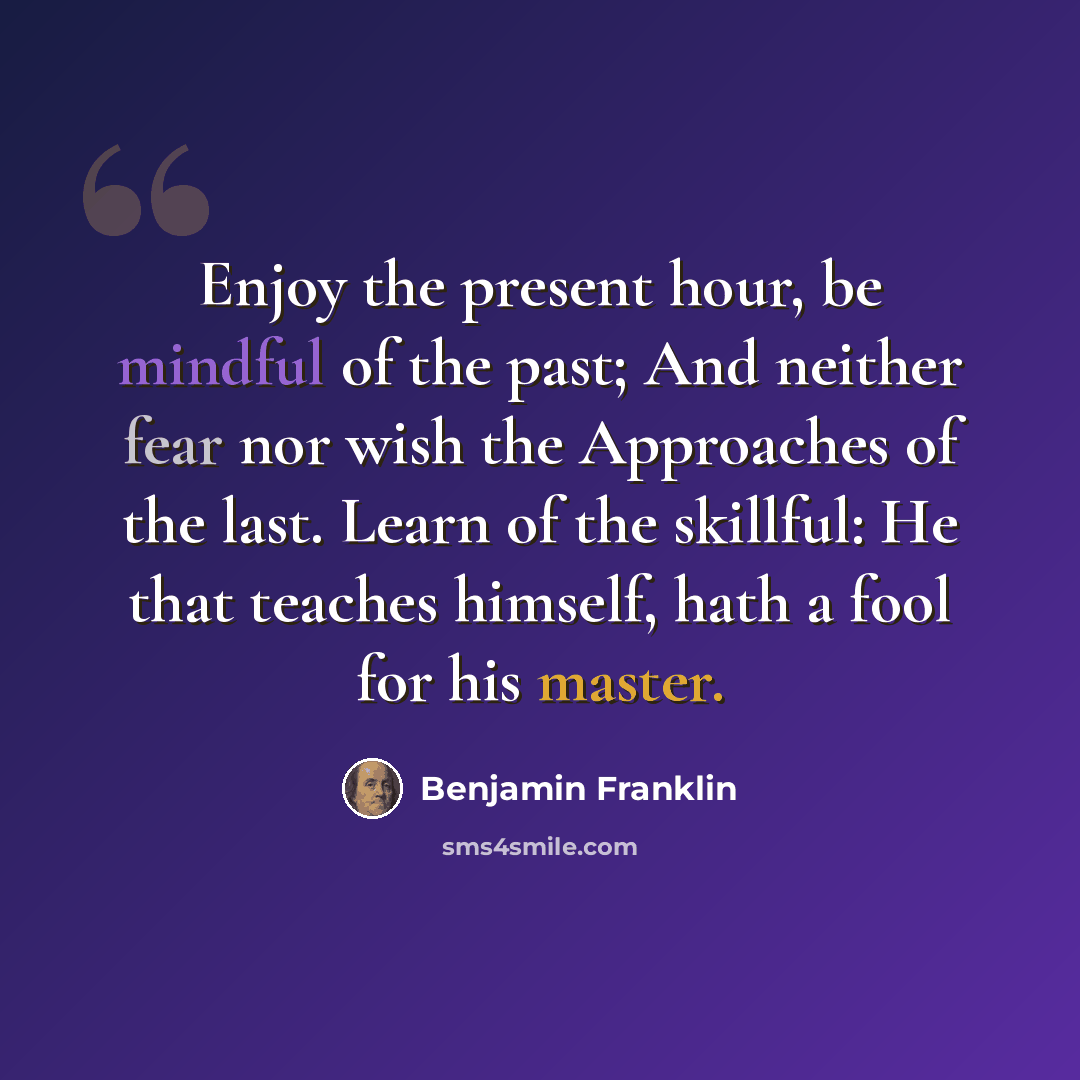 “Enjoy the present hour, be mindful of the past; And neither fear nor wish the Approaches of the last. Learn of the skillful: He that teaches himself, hath a fool for his master.” quote by Benjamin Franklin