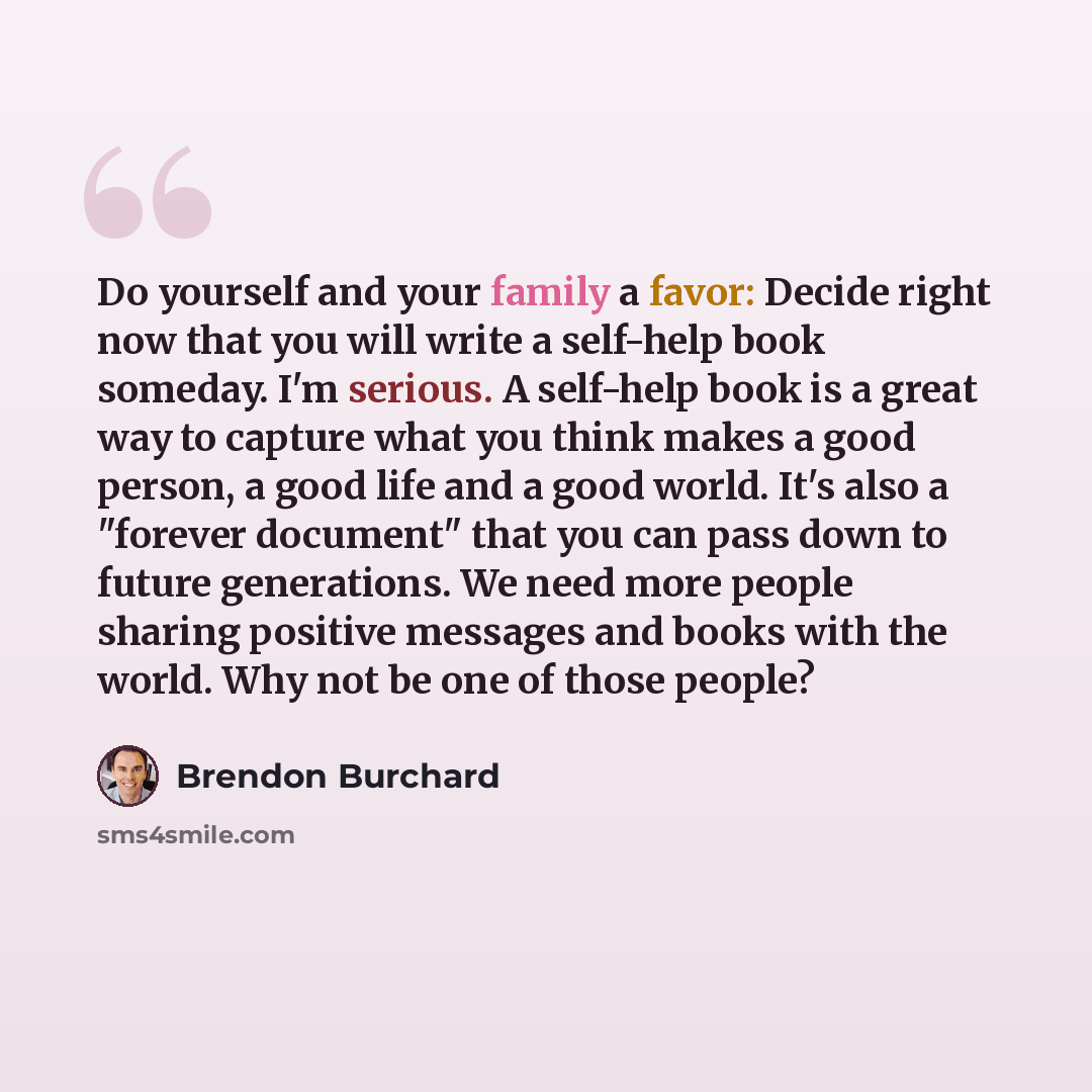 “Do yourself and your family a favor: Decide right now that you will write a self-help book someday. I'm serious. A self-help book is a great way to capture what you think makes a good person, a good life and a good world. It's also a "forever document" that you can pass down to future generations…” quote by Brendon Burchard