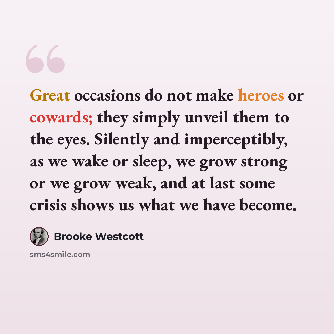 “Great occasions do not make heroes or cowards; they simply unveil them to the eyes. Silently and imperceptibly, as we wake or sleep, we grow strong or we grow weak, and at last some crisis shows us what we have become.” quote by Brooke Westcott