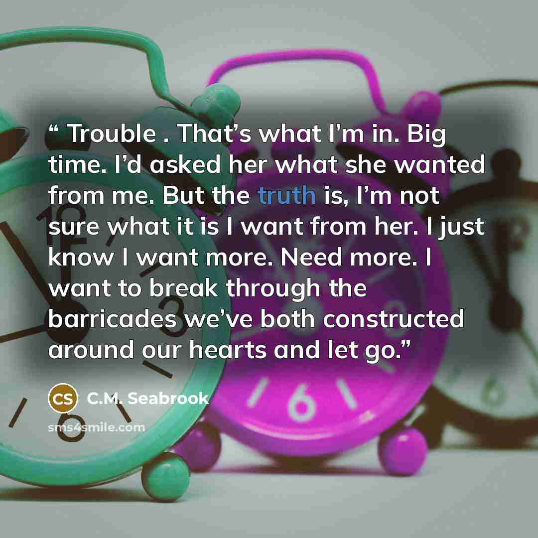 “Trouble . That’s what I’m in. Big time. I’d asked her what she wanted from me. But the truth is, I’m not sure what it is I want from her. I just know I want more. Need more. I want to break through the barricades we’ve both constructed around our hearts and let go.” quote by C.M. Seabrook