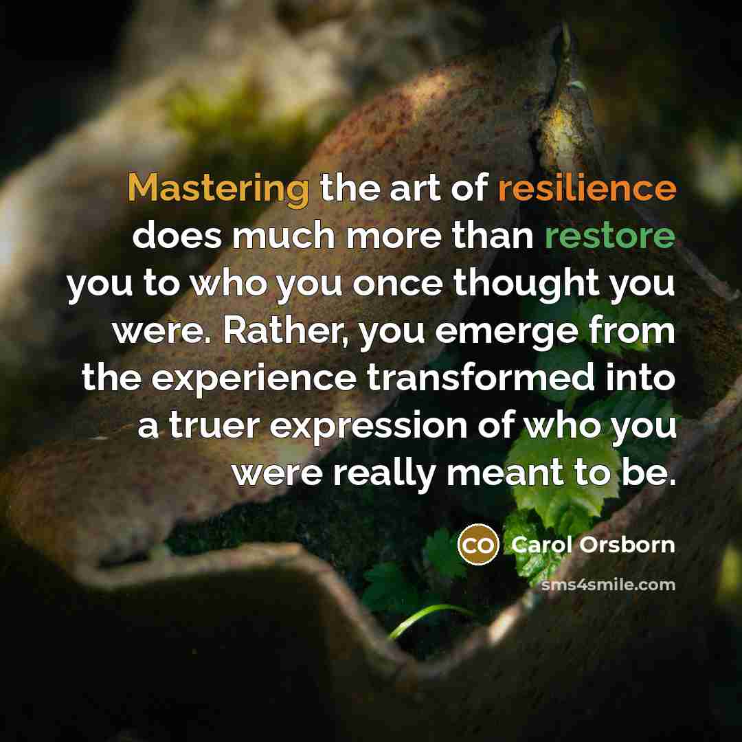 “Mastering the art of resilience does much more than restore you to who you once thought you were. Rather, you emerge from the experience transformed into a truer expression of who you were really meant to be.” quote by Carol Orsborn