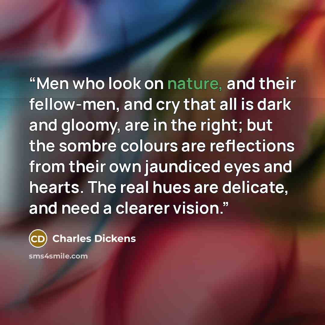 “Men who look on nature, and their fellow-men, and cry that all is dark and gloomy, are in the right; but the sombre colours are reflections from their own jaundiced eyes and hearts. The real hues are delicate, and need a clearer vision.” quote by Charles Dickens