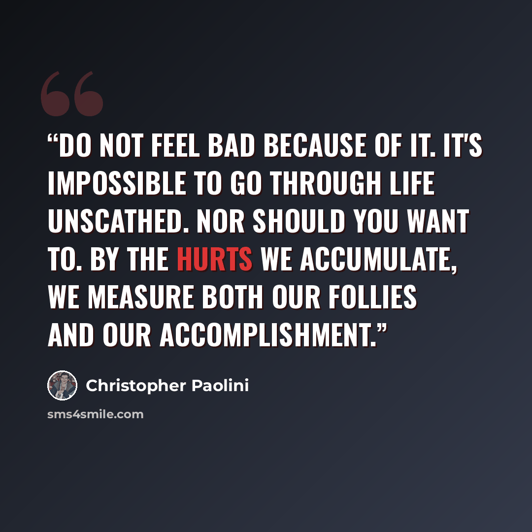 “Do not feel bad because of it. It's impossible to go through life unscathed. Nor should you want to. By the hurts we accumulate, we measure both our follies and our accomplishment.” quote by Christopher Paolini