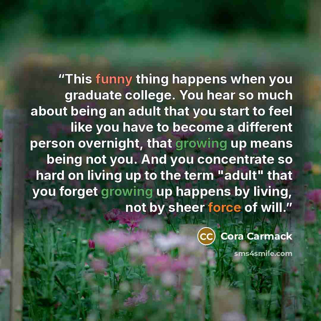 “This funny thing happens when you graduate college. You hear so much about being an adult that you start to feel like you have to become a different person overnight, that growing up means being not you. And you concentrate so hard on living up to the term "adult" that you forget growing up…” quote by Cora Carmack