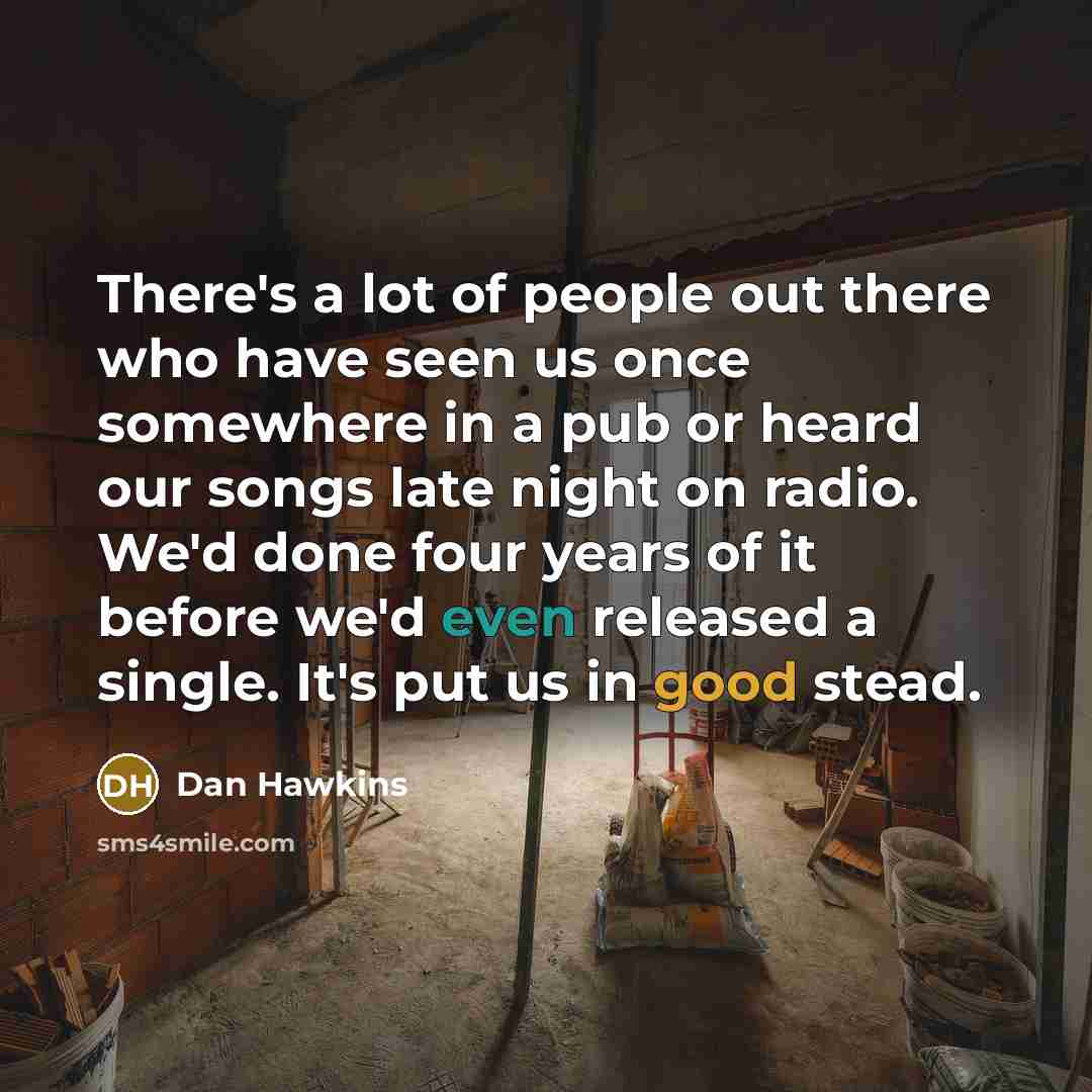 “There's a lot of people out there who have seen us once somewhere in a pub or heard our songs late night on radio. We'd done four years of it before we'd even released a single. It's put us in good stead.” quote by Dan Hawkins