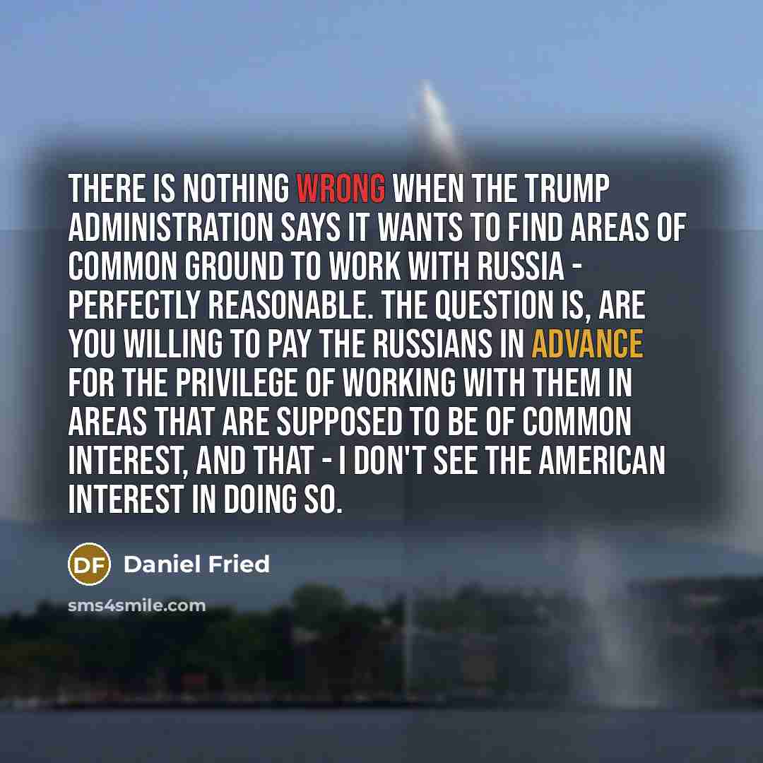 “There is nothing wrong when the Trump administration says it wants to find areas of common ground to work with Russia - perfectly reasonable. The question is, are you willing to pay the Russians in advance for the privilege of working with them in areas that are supposed to be of common interest…” quote by Daniel Fried