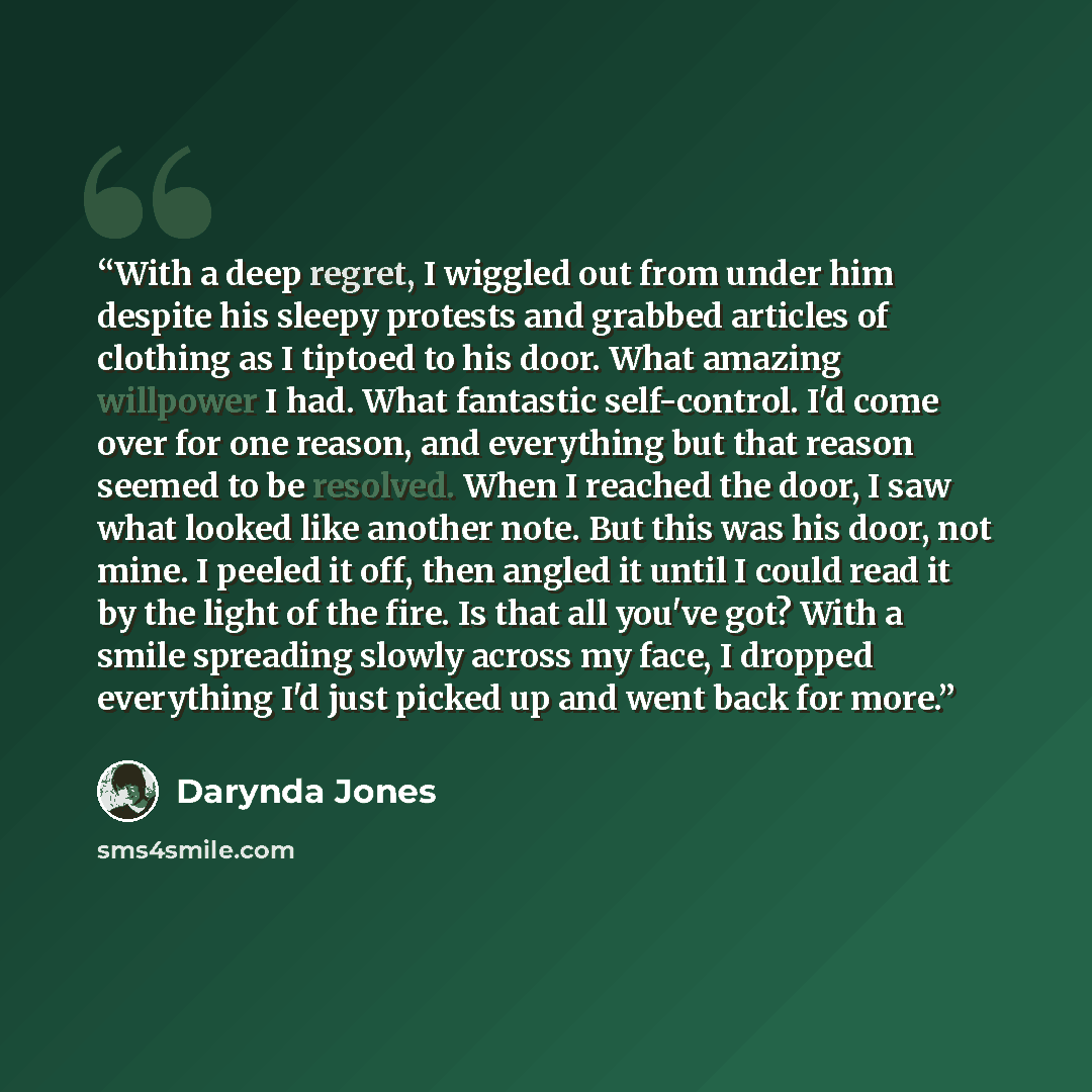 “With a deep regret, I wiggled out from under him despite his sleepy protests and grabbed articles of clothing as I tiptoed to his door. What amazing willpower I had. What fantastic self-control. I'd come over for one reason, and everything but that reason seemed to be resolved. When I reached the…” quote by Darynda Jones