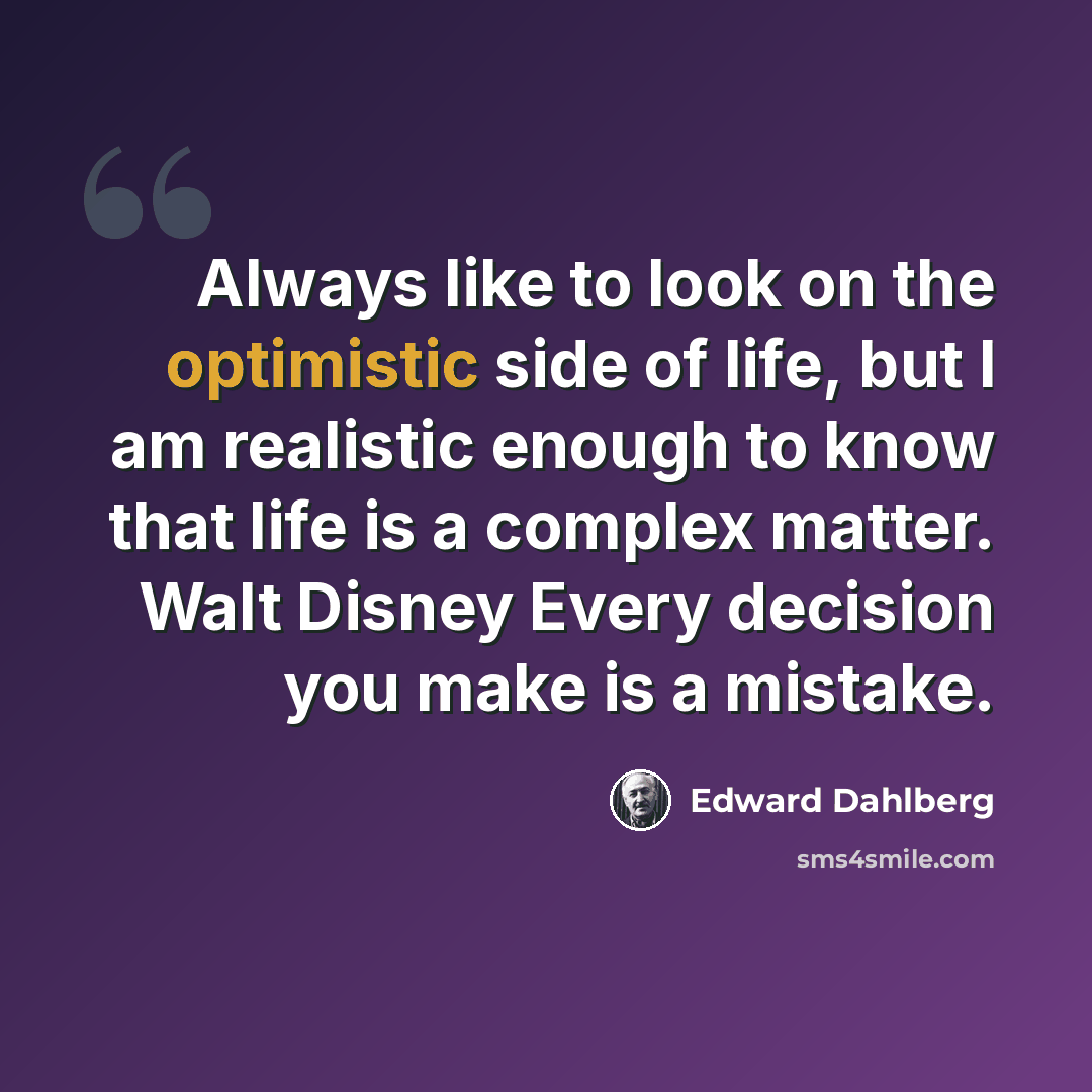 “Always like to look on the optimistic side of life, but I am realistic enough to know that life is a complex matter. Walt Disney Every decision you make is a mistake.” quote by Edward Dahlberg
