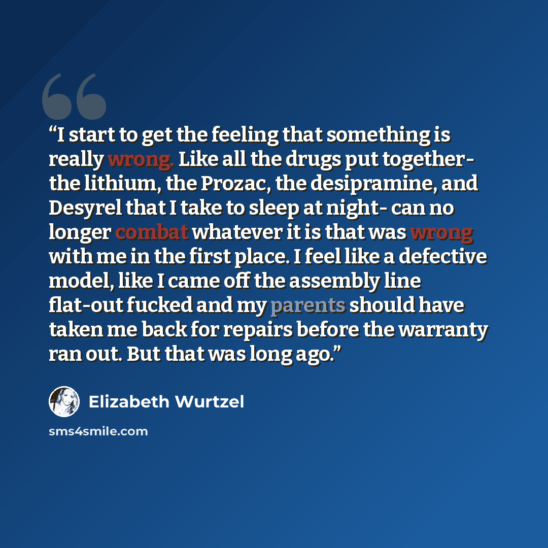 “I start to get the feeling that something is really wrong. Like all the drugs put together- the lithium, the Prozac, the desipramine, and Desyrel that I take to sleep at night- can no longer combat whatever it is that was wrong with me in the first place. I feel like a defective model, like I came…” quote by Elizabeth Wurtzel