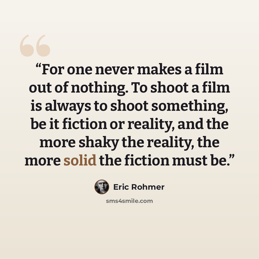 “For one never makes a film out of nothing. To shoot a film is always to shoot something, be it fiction or reality, and the more shaky the reality, the more solid the fiction must be.” quote by Eric Rohmer