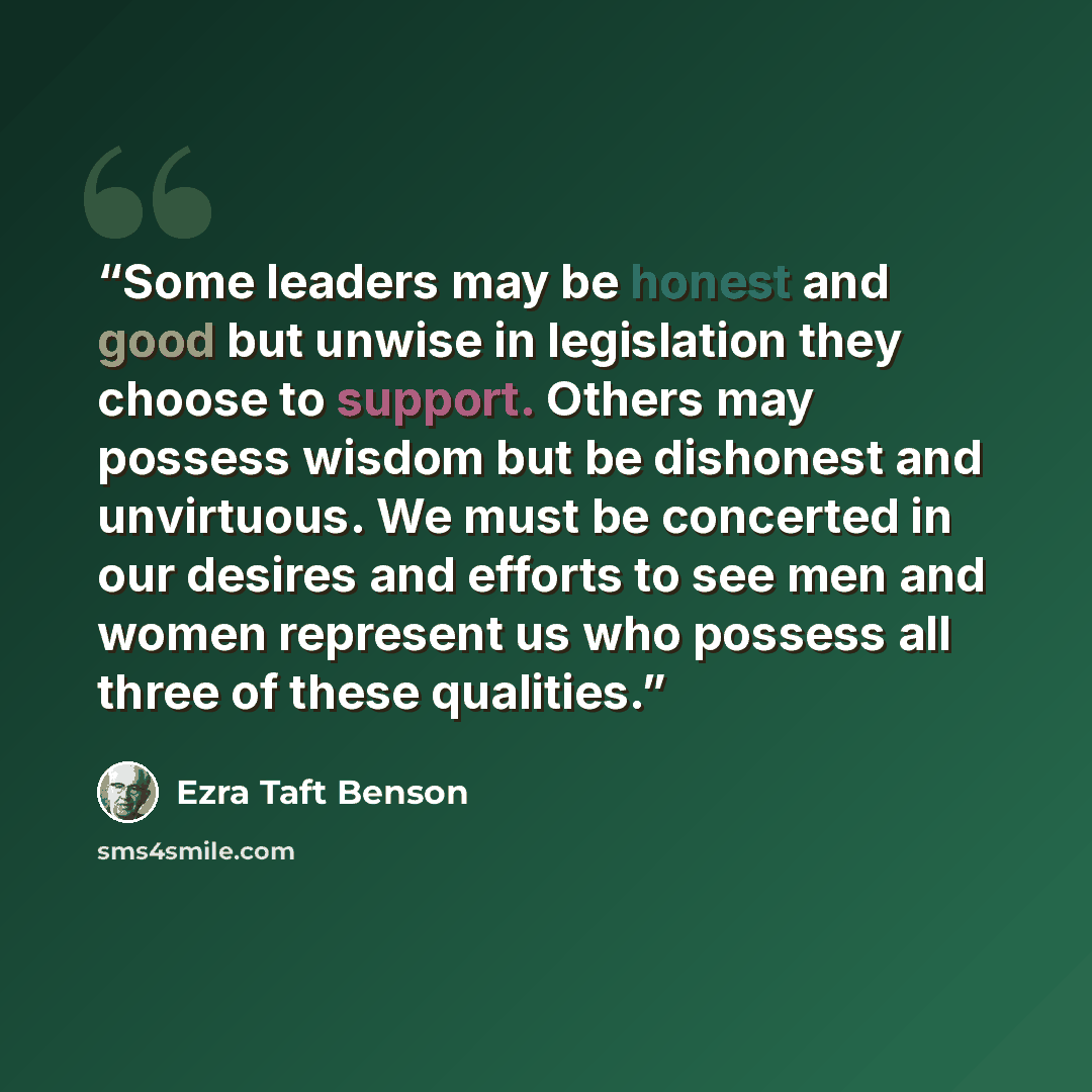 “Some leaders may be honest and good but unwise in legislation they choose to support. Others may possess wisdom but be dishonest and unvirtuous. We must be concerted in our desires and efforts to see men and women represent us who possess all three of these qualities.” quote by Ezra Taft Benson