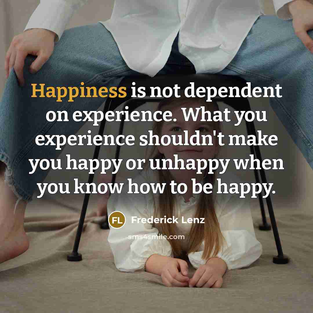 “Happiness is not dependent on experience. What you experience shouldn't make you happy or unhappy when you know how to be happy.” quote by Frederick Lenz