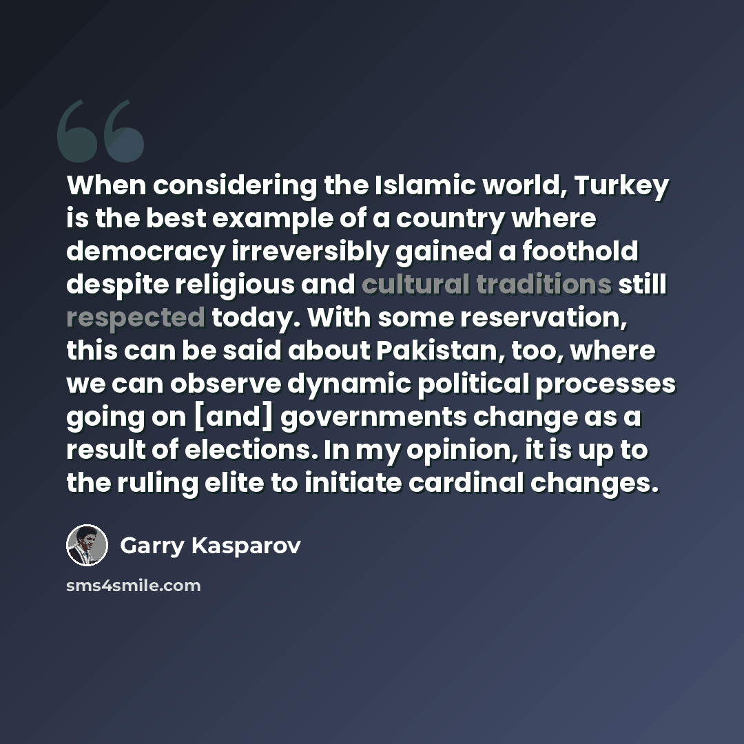“When considering the Islamic world, Turkey is the best example of a country where democracy irreversibly gained a foothold despite religious and cultural traditions still respected today. With some reservation, this can be said about Pakistan, too, where we can observe dynamic political processes…” quote by Garry Kasparov