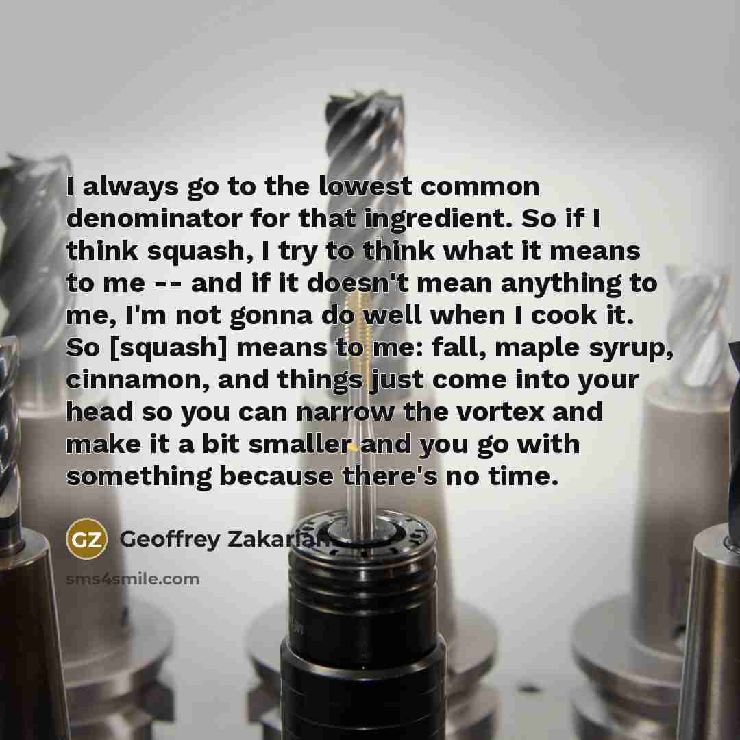 “I always go to the lowest common denominator for that ingredient. So if I think squash, I try to think what it means to me -- and if it doesn't mean anything to me, I'm not gonna do well when I cook it. So [squash] means to me: fall, maple syrup, cinnamon, and things just come into your head so…” quote by Geoffrey Zakarian
