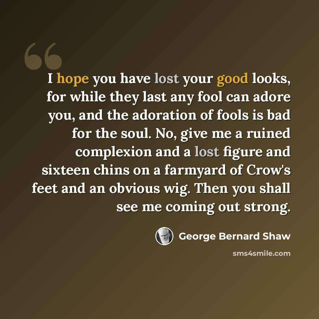“I hope you have lost your good looks, for while they last any fool can adore you, and the adoration of fools is bad for the soul. No, give me a ruined complexion and a lost figure and sixteen chins on a farmyard of Crow's feet and an obvious wig. Then you shall see me coming out strong.” quote by George Bernard Shaw