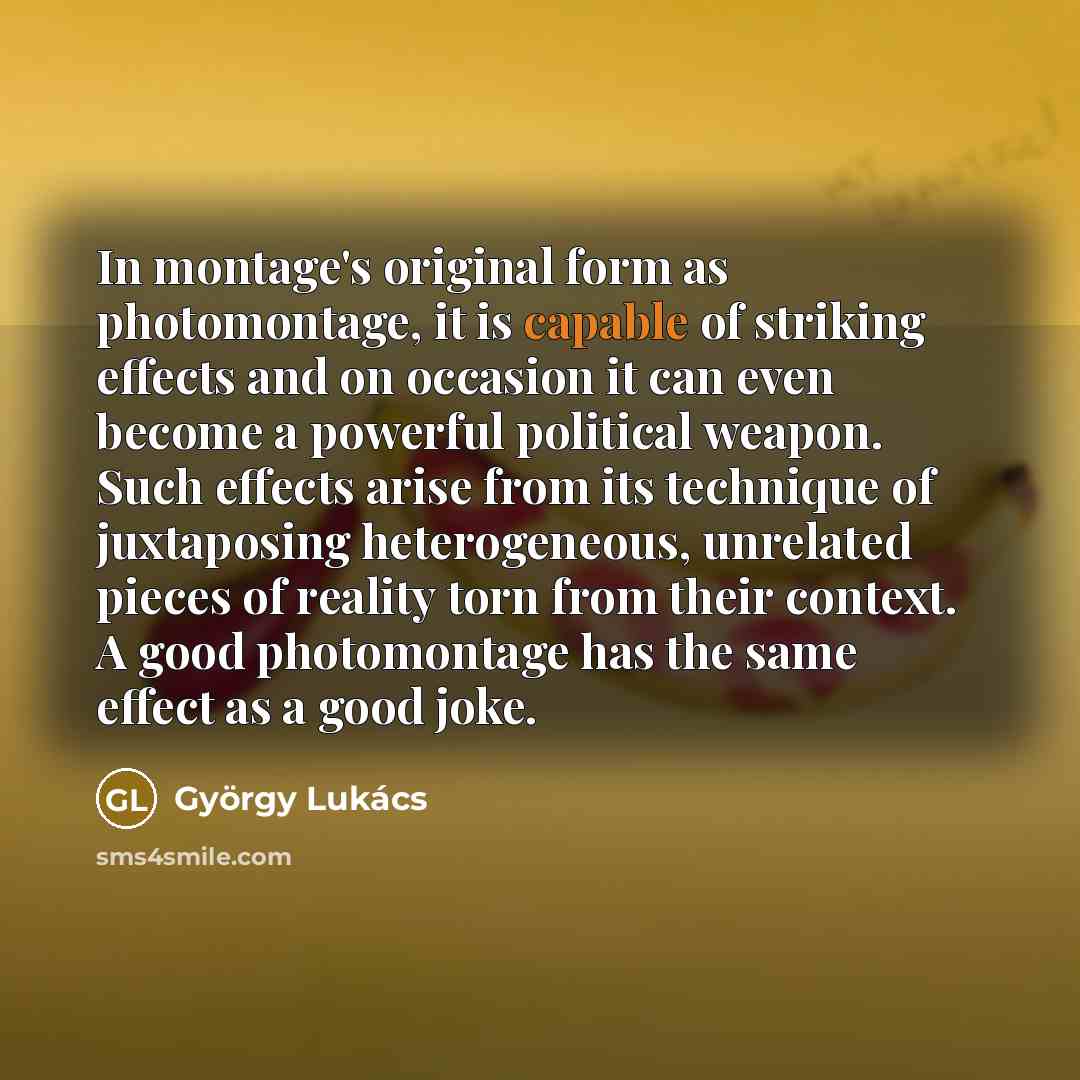 “In montage's original form as photomontage, it is capable of striking effects and on occasion it can even become a powerful political weapon. Such effects arise from its technique of juxtaposing heterogeneous, unrelated pieces of reality torn from their context. A good photomontage has the same…” quote by Gyorgy Lukacs