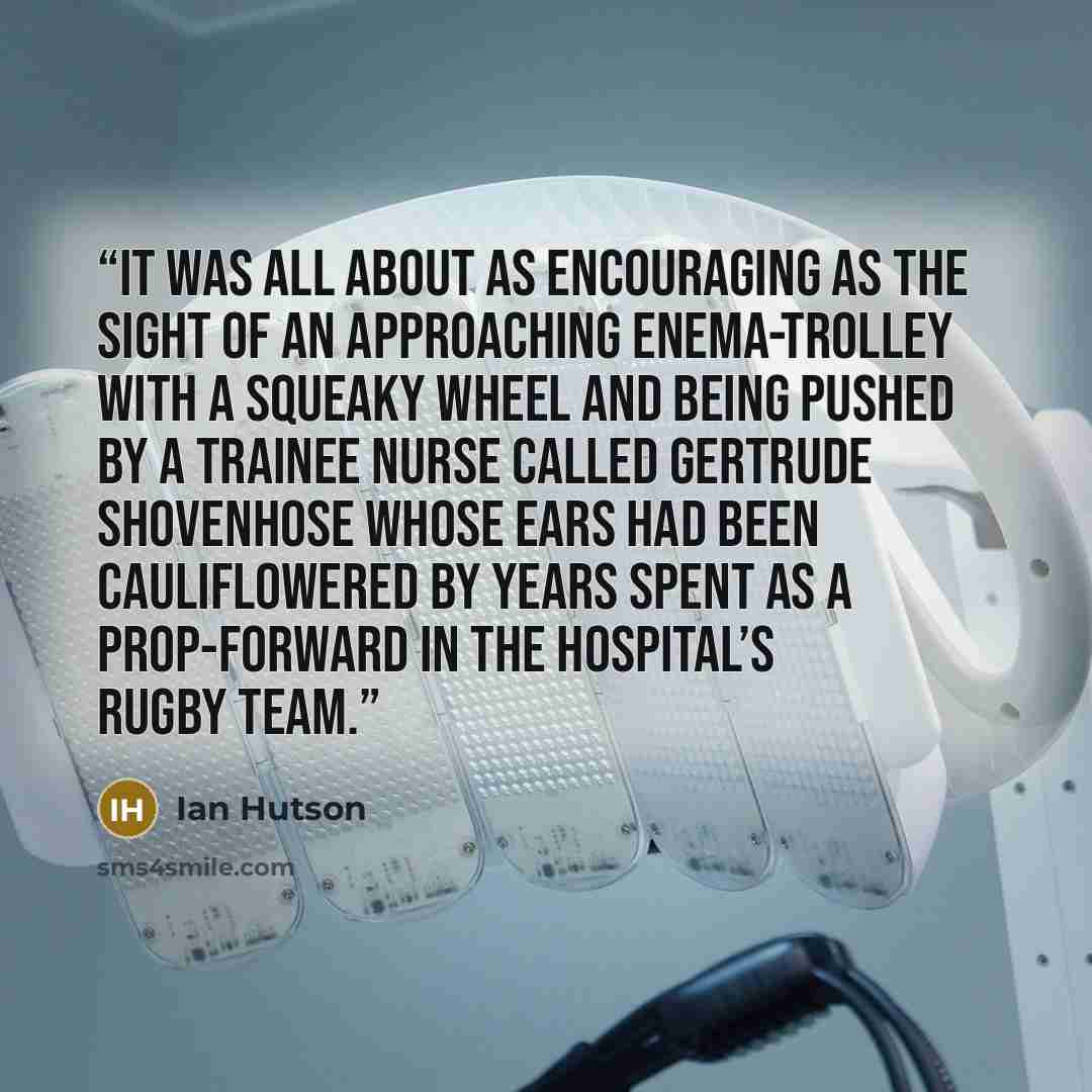 “It was all about as encouraging as the sight of an approaching enema-trolley with a squeaky wheel and being pushed by a trainee nurse called Gertrude Shovenhose whose ears had been cauliflowered by years spent as a prop-forward in the hospital’s rugby team.” quote by Ian Hutson