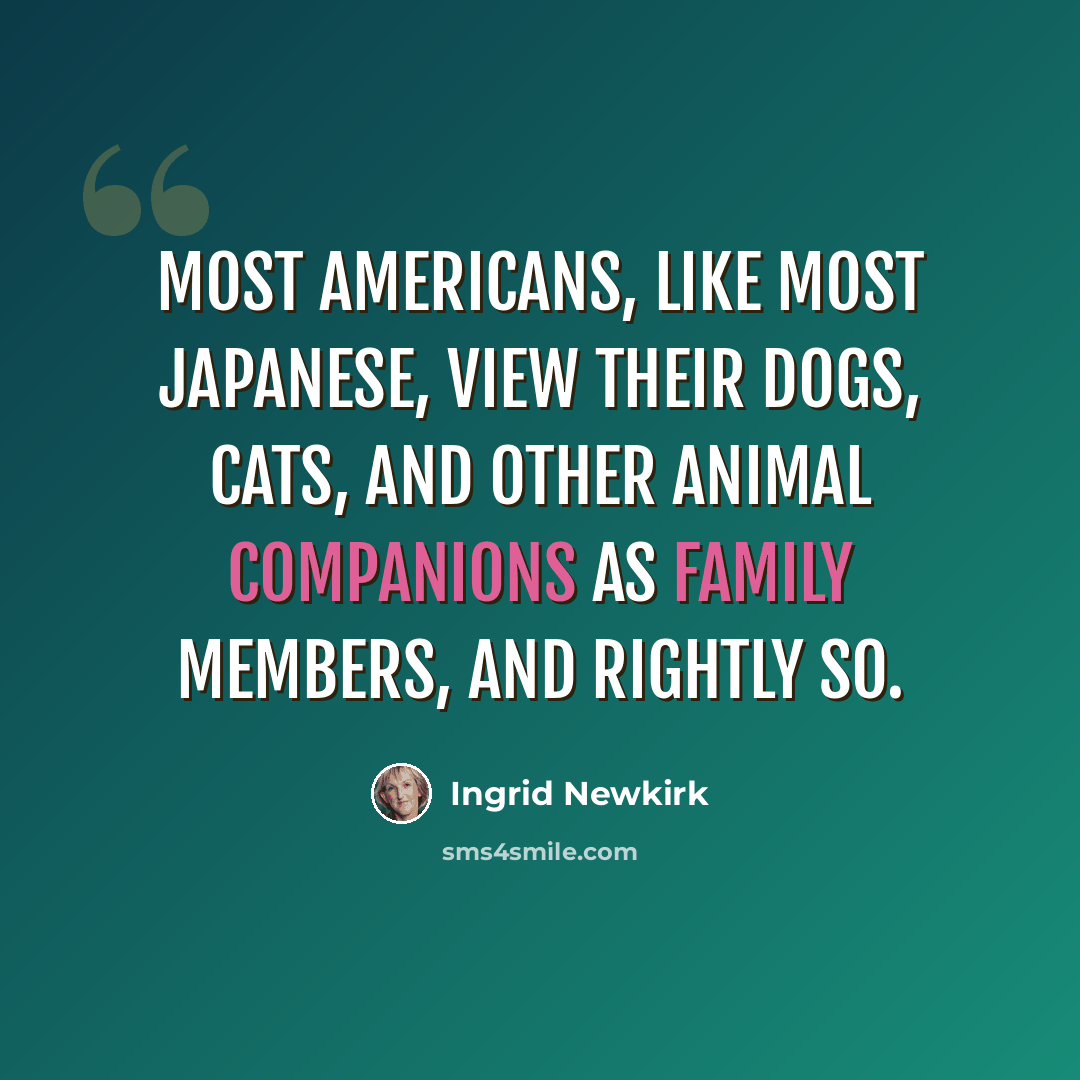 “Most Americans, like most Japanese, view their dogs, cats, and other animal companions as family members, and rightly so.” quote by Ingrid Newkirk