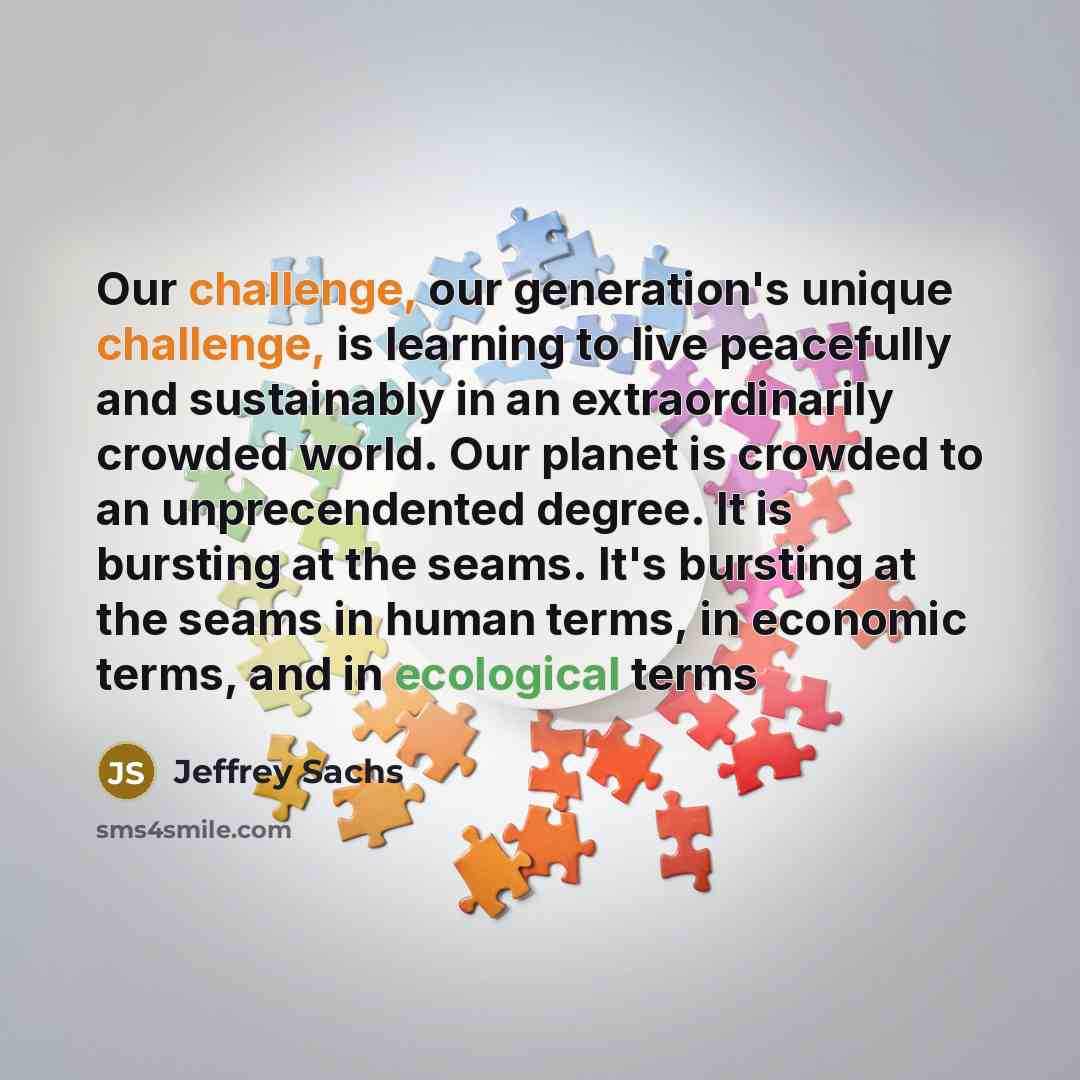 “Our challenge, our generation's unique challenge, is learning to live peacefully and sustainably in an extraordinarily crowded world. Our planet is crowded to an unprecendented degree. It is bursting at the seams. It's bursting at the seams in human terms, in economic terms, and in ecological terms” quote by Jeffrey Sachs