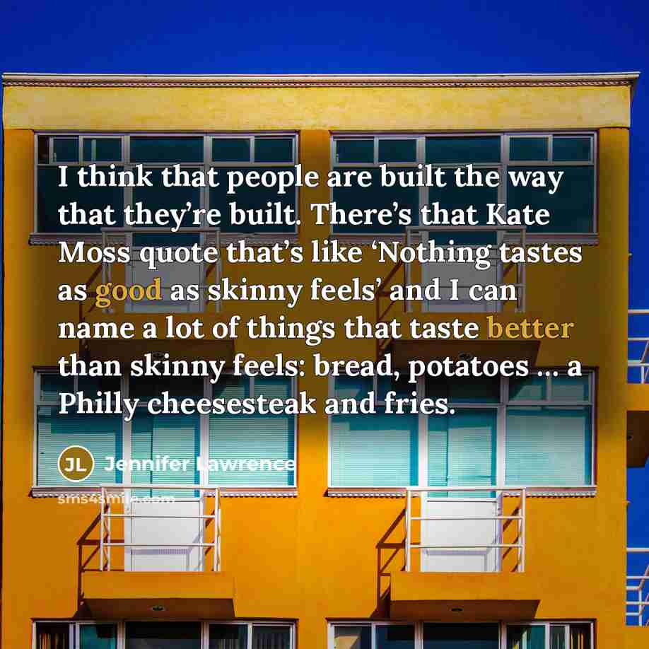 “I think that people are built the way that they’re built. There’s that Kate Moss quote that’s like ‘Nothing tastes as good as skinny feels’ and I can name a lot of things that taste better than skinny feels: bread, potatoes … a Philly cheesesteak and fries.” quote by Jennifer Lawrence