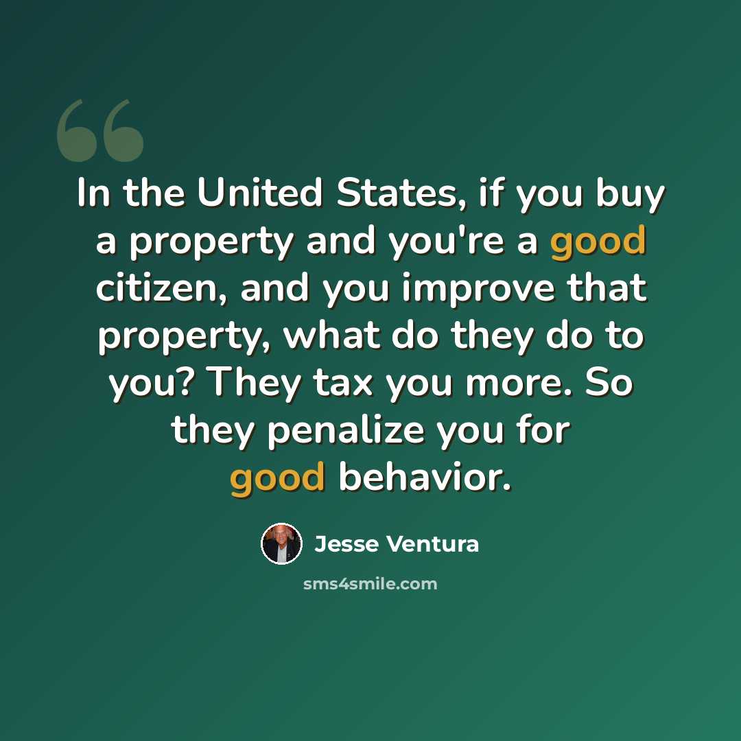 “In the United States, if you buy a property and you're a good citizen, and you improve that property, what do they do to you? They tax you more. So they penalize you for good behavior.” quote by Jesse Ventura