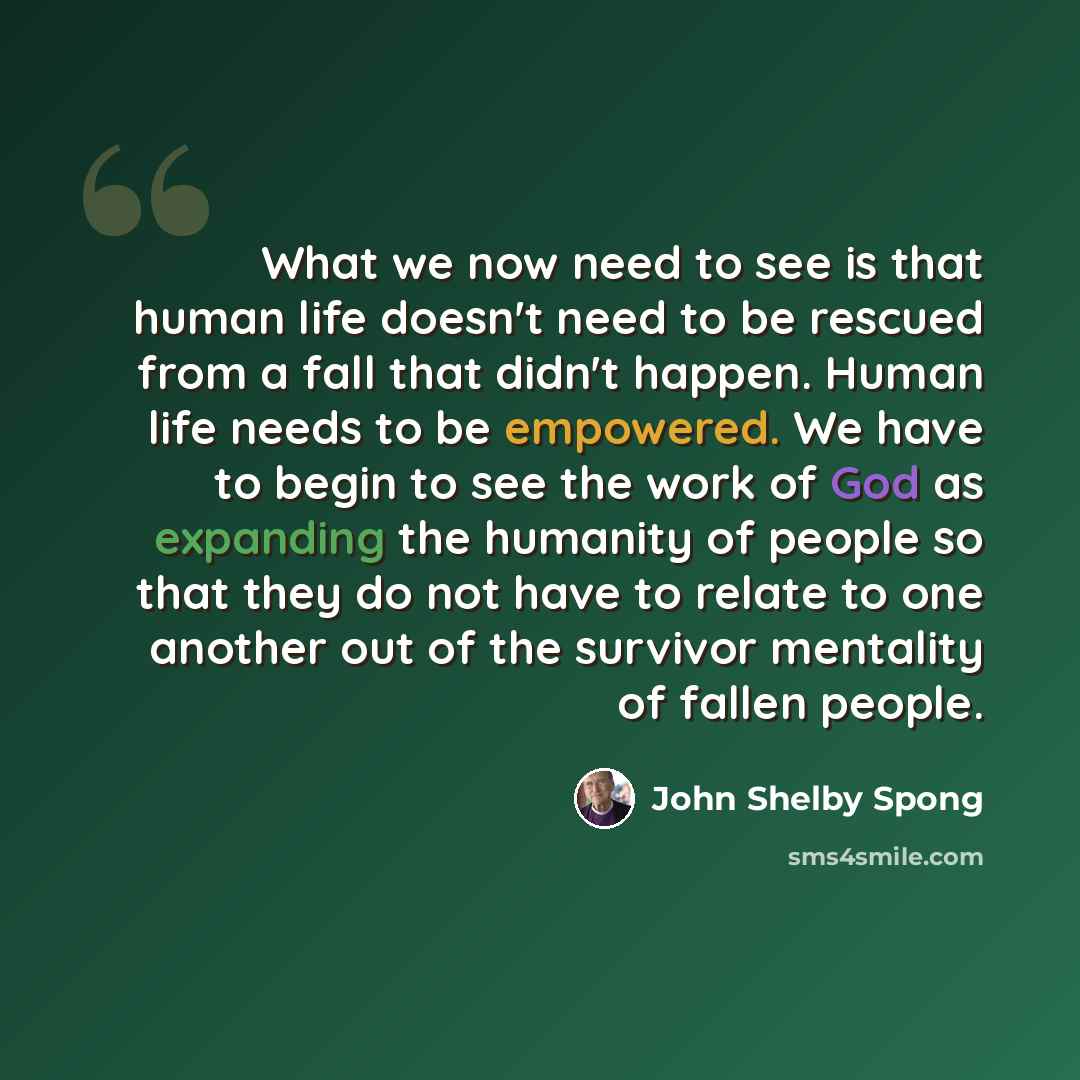 “What we now need to see is that human life doesn't need to be rescued from a fall that didn't happen. Human life needs to be empowered. We have to begin to see the work of God as expanding the humanity of people so that they do not have to relate to one another out of the survivor mentality of…” quote by John Shelby Spong