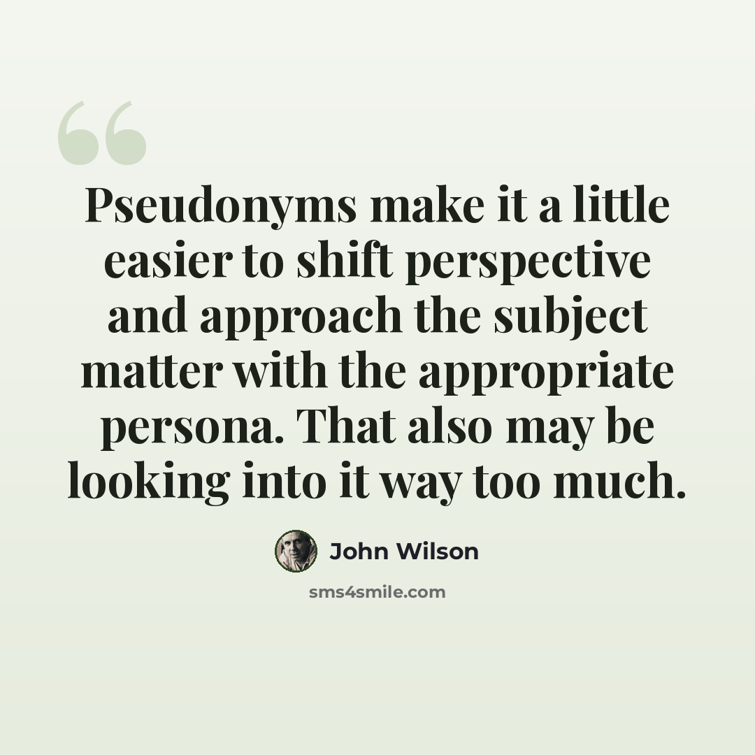“Pseudonyms make it a little easier to shift perspective and approach the subject matter with the appropriate persona. That also may be looking into it way too much.” quote by John Wilson