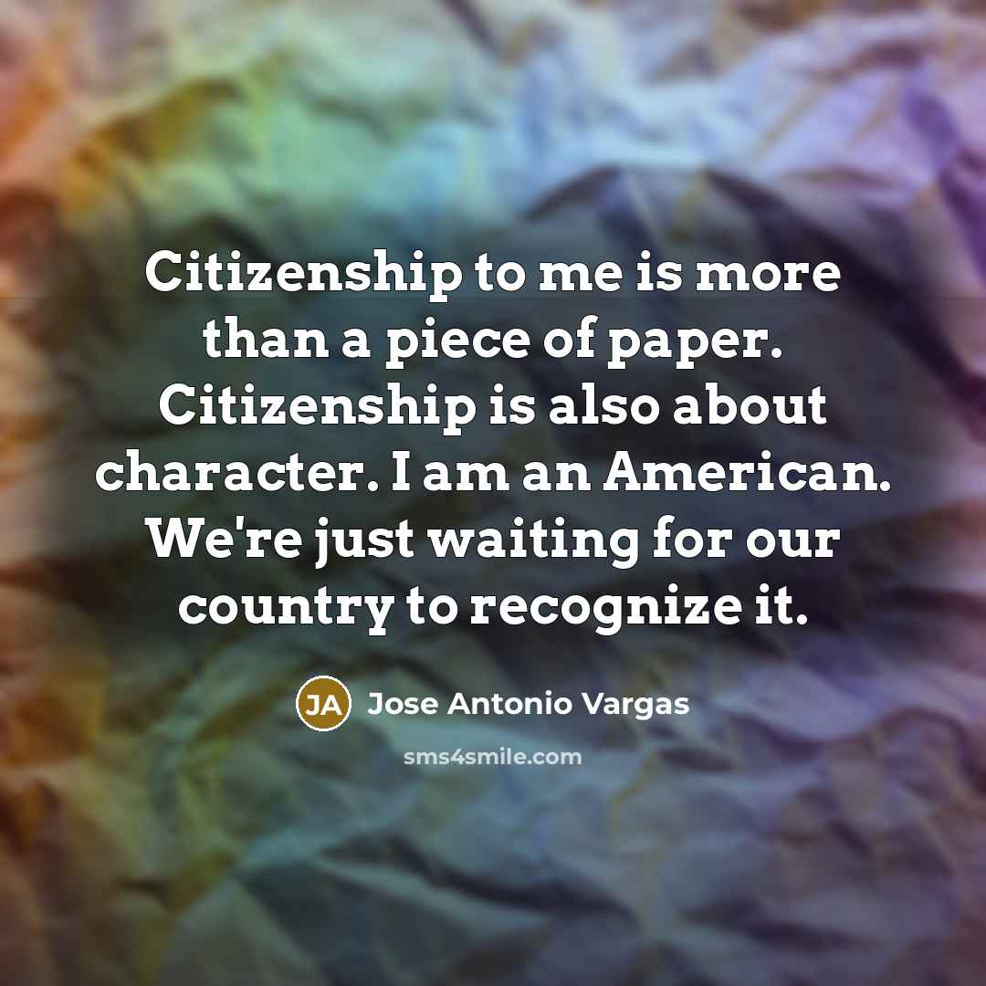 “Citizenship to me is more than a piece of paper. Citizenship is also about character. I am an American. We're just waiting for our country to recognize it.” quote by Jose Antonio Vargas