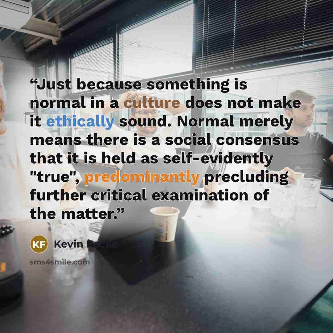 “Just because something is normal in a culture does not make it ethically sound. Normal merely means there is a social consensus that it is held as self-evidently "true", predominantly precluding further critical examination of the matter.” quote by Kevin Focke