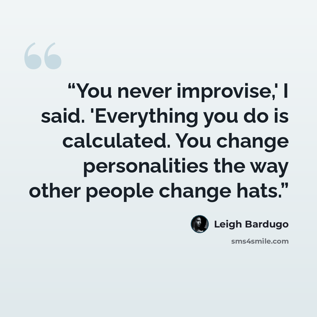 “You never improvise,' I said. 'Everything you do is calculated. You change personalities the way other people change hats.” quote by Leigh Bardugo