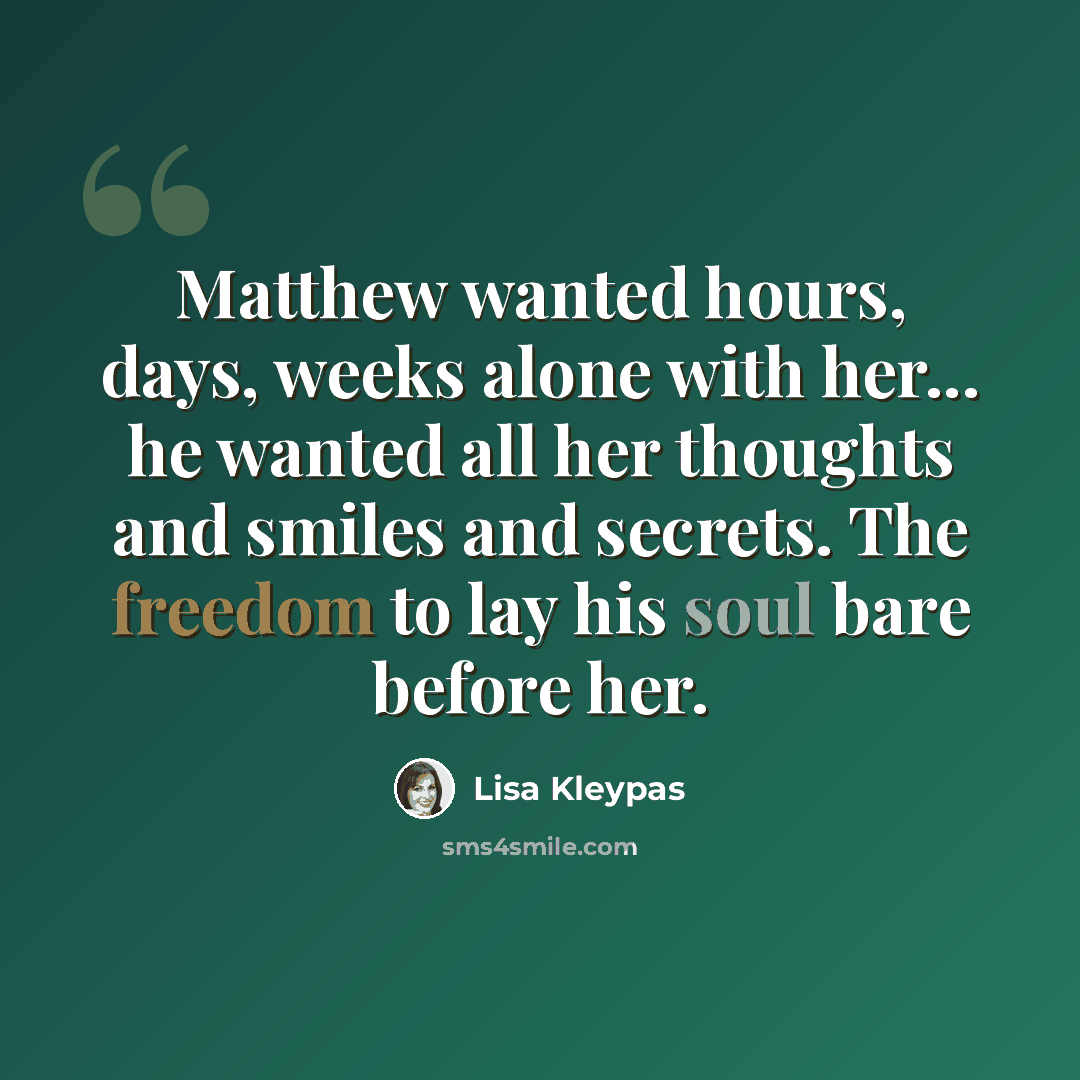 “Matthew wanted hours, days, weeks alone with her... he wanted all her thoughts and smiles and secrets. The freedom to lay his soul bare before her.” quote by Lisa Kleypas