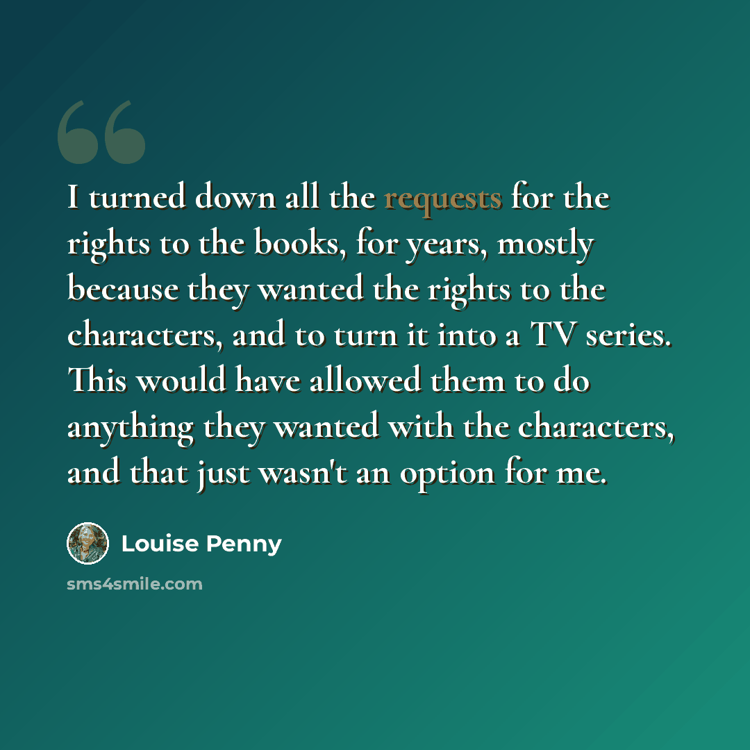 “I turned down all the requests for the rights to the books, for years, mostly because they wanted the rights to the characters, and to turn it into a TV series. This would have allowed them to do anything they wanted with the characters, and that just wasn't an option for me.” quote by Louise Penny