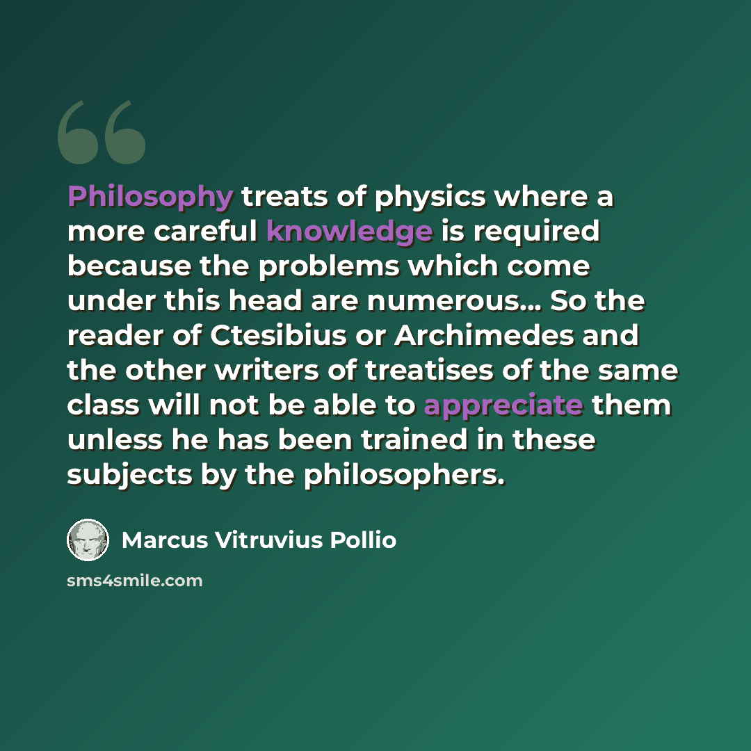 “Philosophy treats of physics where a more careful knowledge is required because the problems which come under this head are numerous... So the reader of Ctesibius or Archimedes and the other writers of treatises of the same class will not be able to appreciate them unless he has been trained in…” quote by Marcus Vitruvius Pollio